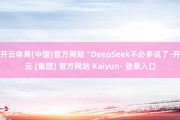开云体育(中国)官方网站“DeepSeek不必多说了-开云 (集团) 官方网站 Kaiyun- 登录入口